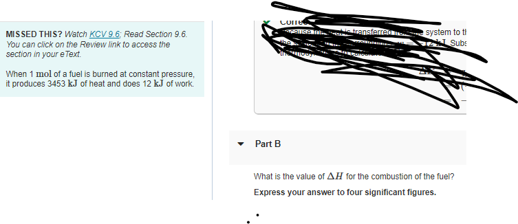 MISSED THIS? Watch KCV 9.6; Read Section 9.6.
You can click on the Review link to access the
section in your e Text.
When 1 mol of a fuel is burned at constant pressure,
it produces 3453 kJ of heat and does 12 kJ of work.
Corre
-acause IH
Part B
IMELIORY
i transferred system to t
wallalansi
2 Subs
What is the value of AH for the combustion of the fuel?
Express your answer to four significant figures.