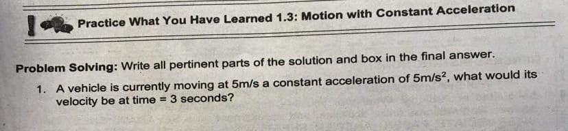Practice What You Have Learned 1.3: Motion with Constant Acceleration
Problem Solving: Write all pertinent parts of the solution and box in the final answer.
1. A vehicle is currently moving at 5m/s a constant acceleration of 5m/s?, what would its
velocity be at time = 3 seconds?
