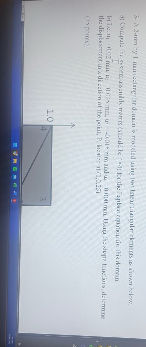 3- A 2-mm by 1-mm rectangular domain is modeled using two linear triangular elements as shown below.
a) Compute the system assembly matrix (should be 4x4) for the Laplace equation for this domain.
b) Let uj = 0.02 mm, u2= 0.025 mm, U3 = -0.015 mm and u4
0.000 mm. Using the shape functions, determine
the displacement in x direction of the point, P, located at (1,0.25)
(35 points)
1.0
3
814 PM
3/28/2022
