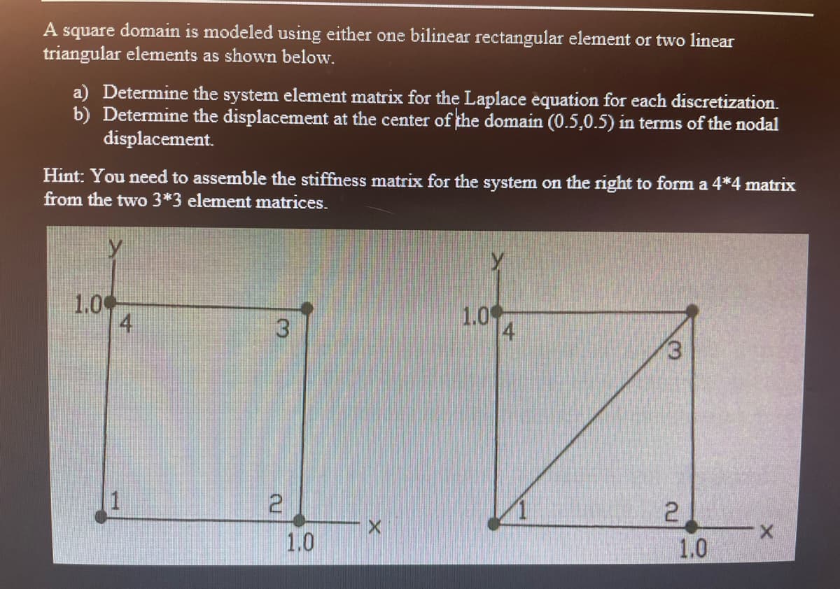 A square domain is modeled using either one bilinear rectangular element or two linear
triangular elements as shown below.
a) Determine the system element matrix for the Laplace equation for each discretization.
b) Determine the displacement at the center of the domain (0.5,0.5) in terms of the nodal
displacement.
Hint: You need to assemble the stiffness matrix for the system on the right to form a 4*4 matrix
from the two 3*3 element matrices.
y
1.0
4
1.0
4
3
(3
1
2
X.
1.0
1.0
