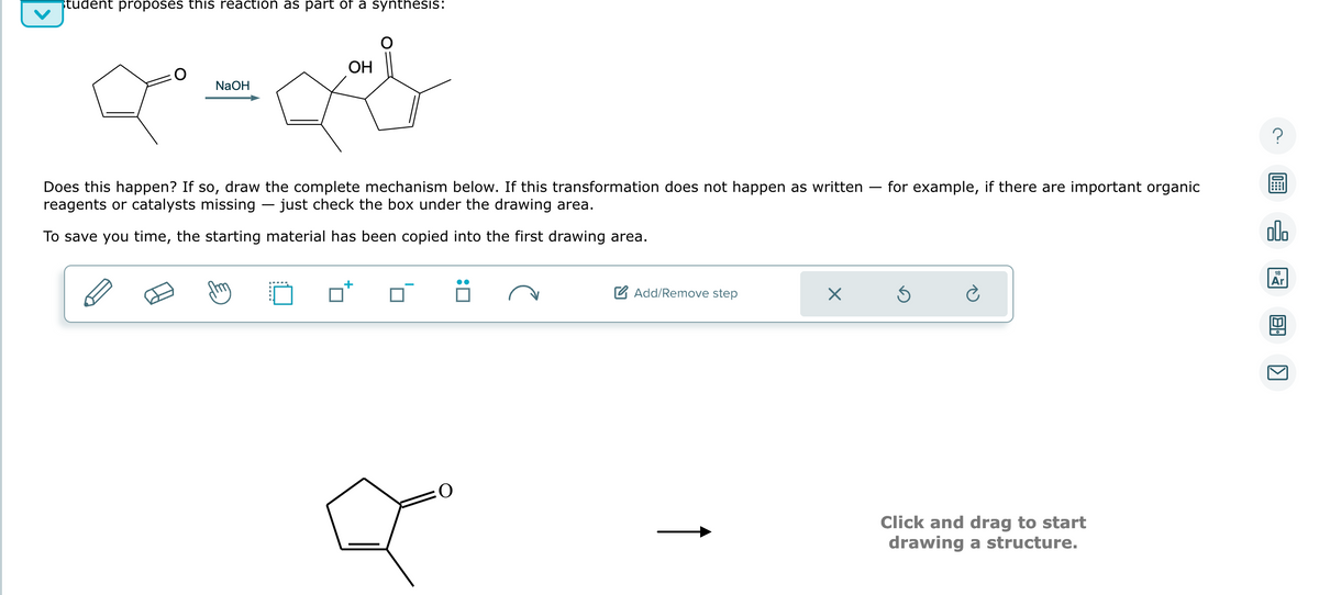 student proposes this reaction as part of a synthesis:
NaOH
OH
Does this happen? If so, draw the complete mechanism below. If this transformation does not happen as written for example, if there are important organic
reagents or catalysts missing — just check the box under the drawing area.
To save you time, the starting material has been copied into the first drawing area.
Add/Remove step
Ś
Ć
Click and drag to start
drawing a structure.
00.
18
Ar