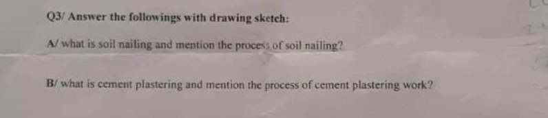 Q3/ Answer the followings with drawing sketch:
A/ what is soil nailing and mention the process of soil nailing?
B/ what is cement plastering and mention the process of cement plastering work?
1