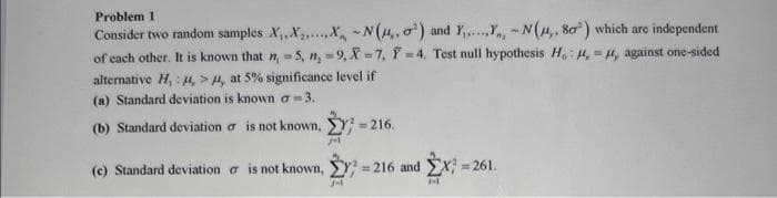 Problem 1
Consider two random samples X₁, X.X-N(,, o) and Y.....,Y, -N(,, 80) which are independent
of each other. It is known that n, -5, n, -9,X-7, Y-4. Test null hypothesis H, ,, against one-sided
alternative H,: , >, at 5% significance level if
(a) Standard deviation is known a 3.
(b) Standard deviation
(c) Standard deviation is not known,
is not known, ;=216.
M
=216 and X=261.
M