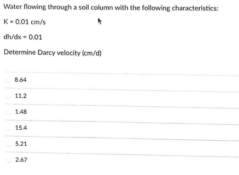 Water flowing through a soil column with the following characteristics:
K = 0.01 cm/s
dh/dx = 0.01
Determine Darcy velocity (cm/d)
8.64
11.2
1.48
15.4
5.21
2.67
