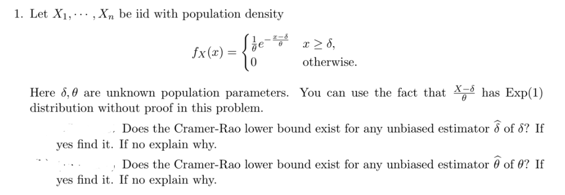 1. Let X1, , Xn be iid with population density
x > 8,
fx(x) =
otherwise.
X-8
Here 8,0 are unknown population parameters. You can use the fact that has Exp(1)
distribution without proof in this problem.
Does the Cramer-Rao lower bound exist for any unbiased estimator 8 of 8? If
yes find it. If no explain why.
Does the Cramer-Rao lower bound exist for any unbiased estimator 0 of 0? If
yes find it. If no explain why.
