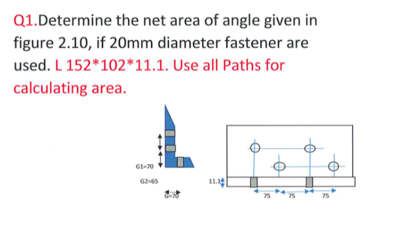 Q1.Determine the net area of angle given in
figure 2.10, if 20mm diameter fastener are
used. L 152*102*11.1. Use all Paths for
calculating area.
G1-70
11.14
G2-65
75
75
75
