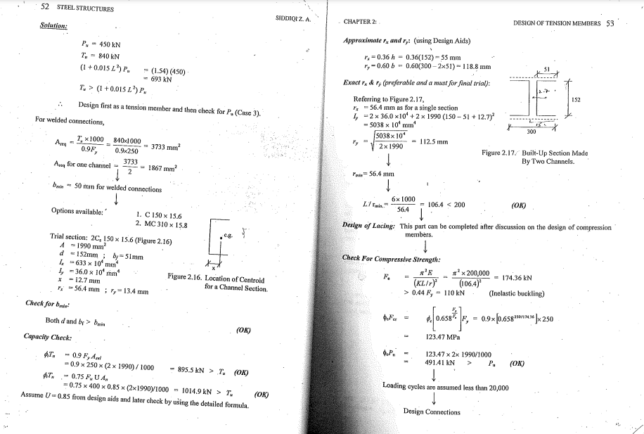 52
STEEL STRUCTURES
SIDDIQI Z. A.
DESIGN OF TENSION MEMBERS $3
CHAPTER 2:
Solution:
Approximate r, and r,: (using Design Aids)
P, - 450 kN
T,= 840 kN
(1 +0.015 L) P.
r,= 0.36 h = 0.36(152) - 55 mm
r,-0.60 b - 0.60(300 – 2x51) - 118.8 mm
- (1.54) (450)
- 693 kN
T, > (1 +0.015 L) P.
Exact r, & r, (preferable and a must for final trial):
152
Referring to Figure 2.17,
r, = 56.4 mm as for a single section
I, =2 x 36.0 x10 + 2 x 1990 (150 - S1 + 12.7)
- 5038 x 10' mm'
Design first as a tension member and then check for P. (Case 3).
For welded connections,
300
5038 x 10
- 112.5 mm
I, x1000
Areg
840x1000
2x 1990
Figure 2.17. Built-Up Section Made
By Two Channels.
= 3733 mm
0.9F,
0.9x250
3733
Areg for one channel =
= 1867 mm
Pain 56.4 mm
%3D
bain - 50 mn for welded connections
6x 1000
Li Tmin.
106.4 < 200
(OK)
564
Options available:
1. C 150 x 15.6
2. МС 310 х 15.8
Design of Lacing: This part can be completed after discussion on the design of compression
members.
e.g
Trial section: 2C, 150 x 15.6 (Figure 2.16)
A -1990 mm?
d =152mm ; by=5Imm
I = 633 x 10ʻ man
I, -36.0 x 10' mm
- 12.7 mn
, - 56.4 mm ; r,-13.4 mm
Check For Compressive Strength:
** x 200,000
(106.4)*
F.
174.36 kN
Figure 2.16. Location of Centroid
for a Channel Section.
(KL./r)
> 0.44 F,
- 110 kN
(Inelastic buckling)
Check for bte
4F -
F, = 0.9x p.658 * 250
Both d and by > buin
(OK)
123.47 MPa
Capacity Check:
123.47 х 2х 1990/1000
AT,
49141 kN
P.
(OK)
0.9 F, Aal
=0.9 x 250 x (2 x 1990) / 1000
AT. - 0.75 F,UA.
895.5 kN > T. (OK)
Loading cycles are assumed less than 20,000
= 0.75 x 400 x 0,85 x (2x1990y1000 - 1014.9 kN > T,
(OK)
Assume U-0.85 from design aids and later check by using the detailed formula.
Design Connections
