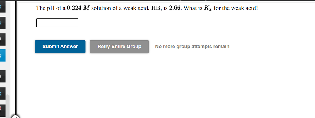 The pH of a 0.224 M solution of a weak acid, HB, is 2.66. What is Ka for the weak acid?
Submit Answer
Retry Entire Group
No more group attempts remain

