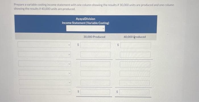 Prepare a variable costing income statement with one column showing the results if 30,000 units are produced and one column
showing the results if 40,000 units are produced.
AyayaiDivision
Income Statement (Variable Costing)
$
30,000 Produced
147
40,000 Produced