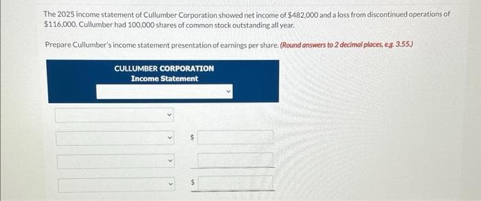 The 2025 income statement of Cullumber Corporation showed net income of $482,000 and a loss from discontinued operations of
$116,000. Cullumber had 100,000 shares of common stock outstanding all year.
Prepare Cullumber's income statement presentation of earnings per share. (Round answers to 2 decimal places, e.g. 3.55.)
CULLUMBER CORPORATION
Income Statement