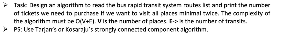 > Task: Design an algorithm to read the bus rapid transit system routes list and print the number
of tickets we need to purchase if we want to visit all places minimal twice. The complexity of
the algorithm must be O(V+E). V is the number of places. E-> is the number of transits.
PS: Use Tarjan's or Kosaraju's strongly connected component algorithm.
