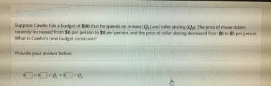 Suppose Cawlin has a budget of $90 that he spends on movies (Q) and roller skating (Qal. The price of movie tickets
recently increased from $6 per person to $9 per person, and the price of roller skating decreased from $6 to $5 per person
What is Cawlin's new budget constraint?
Provide your answer below:
