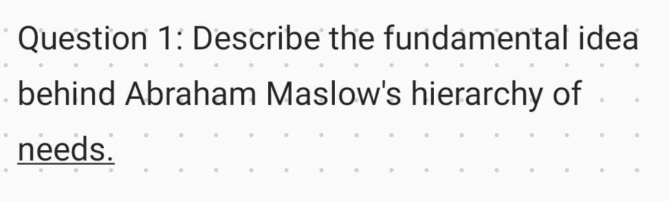 Question 1: Describe the fundamental idea
behind Abraham Maslow's hierarchy of
needs.