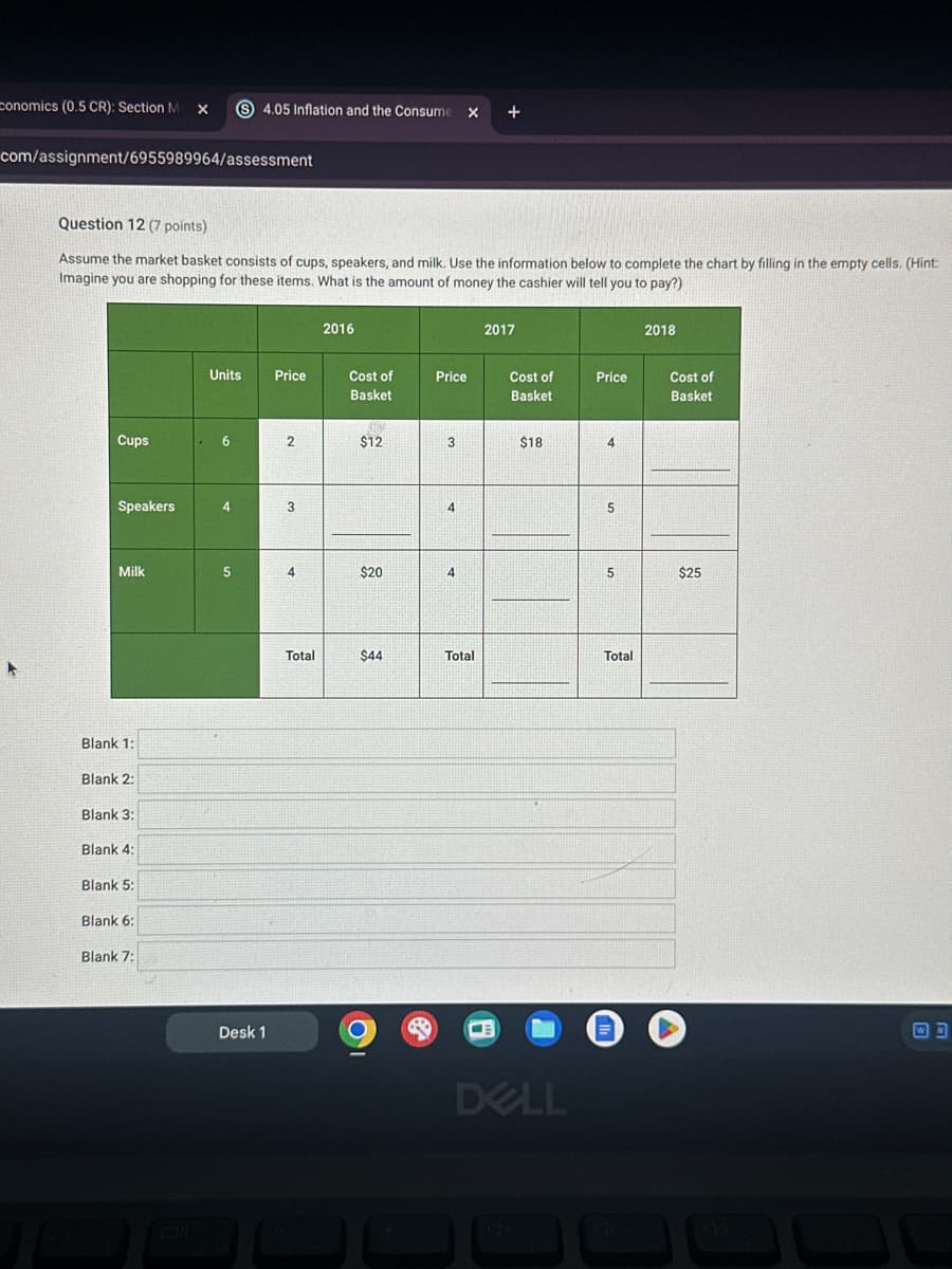 conomics (0.5 CR): Section M
×
S 4.05 Inflation and the Consume
+
com/assignment/6955989964/assessment
Question 12 (7 points)
Assume the market basket consists of cups, speakers, and milk. Use the information below to complete the chart by filling in the empty cells. (Hint:
Imagine you are shopping for these items. What is the amount of money the cashier will tell you to pay?)
2016
2017
2018
Units
Price
Cost of
Basket
Price
Cost of
Basket
Price
Cost of
Basket
Cups
6
2
$12
3
$18
4
Speakers
4
3
4
5
Milk
5
4
$20
4
5
$25
Blank 1:
Blank 2:
Blank 3:
Blank 4:
Blank 5:
Blank 6:
Blank 7:
Desk 1
Total
$44
Total
Total
m
DELL
WN