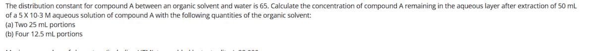 The distribution constant for compound A between an organic solvent and water is 65. Calculate the concentration of compound A remaining in the aqueous layer after extraction of 50 mL
of a 5 X 10-3 M aqueous solution of compound A with the following quantities of the organic solvent:
(a) Two 25 mL portions
(b) Four 12.5 mL portions