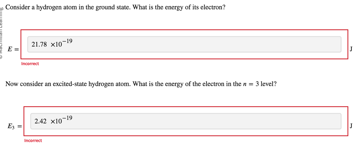 Consider a hydrogen atom in the ground state. What is the energy of its electron?
E =
E3
=
21.78 ×10¯
Incorrect
Now consider an excited-state hydrogen atom. What is the energy of the electron in the n = 3 level?
-19
Incorrect
2.42 x10
-19
J