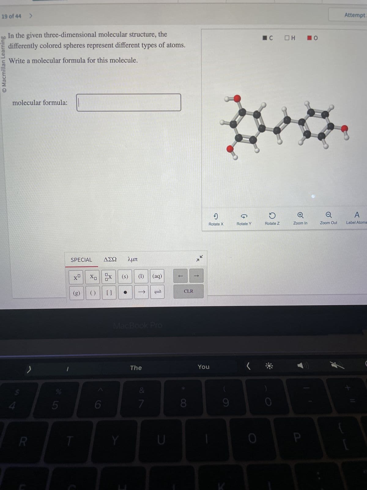 19 of 44 >
© Macmillan Learning
In the given three-dimensional molecular structure, the
differently colored spheres represent different types of atoms.
Write a molecular formula for this molecule.
molecular formula:
4
R
%
67 68
5
1
SPECIAL
xº
(g)
ΔΣΩ λμπ
X₁ X
()
6
[]
(s)
Y
(1) (aq)
→>>>
MacBook Pro
The
11
7
U
t
CLR
8
K
→>>
9
Rotate X
You
9
Rotate Y
(
0
☐C □H
D
Rotate Z
0
Zoom In
P
O
Zoom Out
Attempt
A
Label Atoms
C