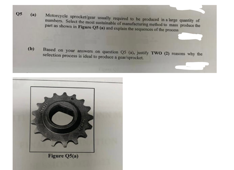 Q5
(a) Motorcycle sprocket/gear usually required to be produced in a large quantity of
numbers. Select the most sustainable of manufacturing method to mass produce the
part as shown in Figure Q5 (a) and explain the sequences of the process
(b)
Based on your answers on question Q5 (a), justify TWO (2) reasons why the
selection process is ideal to produce a gear/sprocket.
Make
Figure Q5(a)