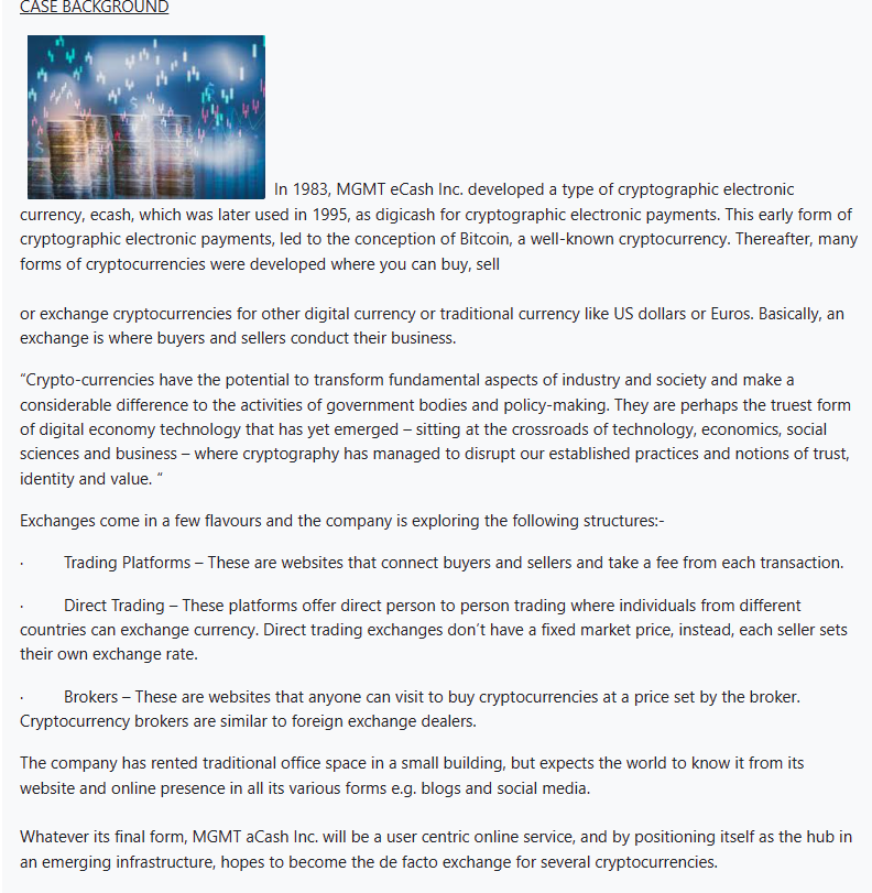 CASE BACKGROUND
In 1983, MGMT eCash Inc. developed a type of cryptographic electronic
currency, ecash, which was later used in 1995, as digicash for cryptographic electronic payments. This early form of
cryptographic electronic payments, led to the conception of Bitcoin, a well-known cryptocurrency. Thereafter, many
forms of cryptocurrencies were developed where you can buy, sell
or exchange cryptocurrencies for other digital currency or traditional currency like US dollars or Euros. Basically, an
exchange is where buyers and sellers conduct their business.
"Crypto-currencies have the potential to transform fundamental aspects of industry and society and make a
considerable difference to the activities of government bodies and policy-making. They are perhaps the truest form
of digital economy technology that has yet emerged - sitting at the crossroads of technology, economics, social
sciences and business - where cryptography has managed to disrupt our established practices and notions of trust,
identity and value. "
Exchanges come in a few flavours and the company is exploring the following structures:-
Trading Platforms - These are websites that connect buyers and sellers and take a fee from each transaction.
Direct Trading - These platforms offer direct person to person trading where individuals from different
countries can exchange currency. Direct trading exchanges don't have a fixed market price, instead, each seller sets
their own exchange rate.
Brokers - These are websites that anyone can visit to buy cryptocurrencies at a price set by the broker.
Cryptocurrency brokers are similar to foreign exchange dealers.
The company has rented traditional office space in a small building, but expects the world to know it from its
website and online presence in all its various forms e.g. blogs and social media.
Whatever its final form, MGMT aCash Inc. will be a user centric online service, and by positioning itself as the hub in
an emerging infrastructure, hopes to become the de facto exchange for several cryptocurrencies.