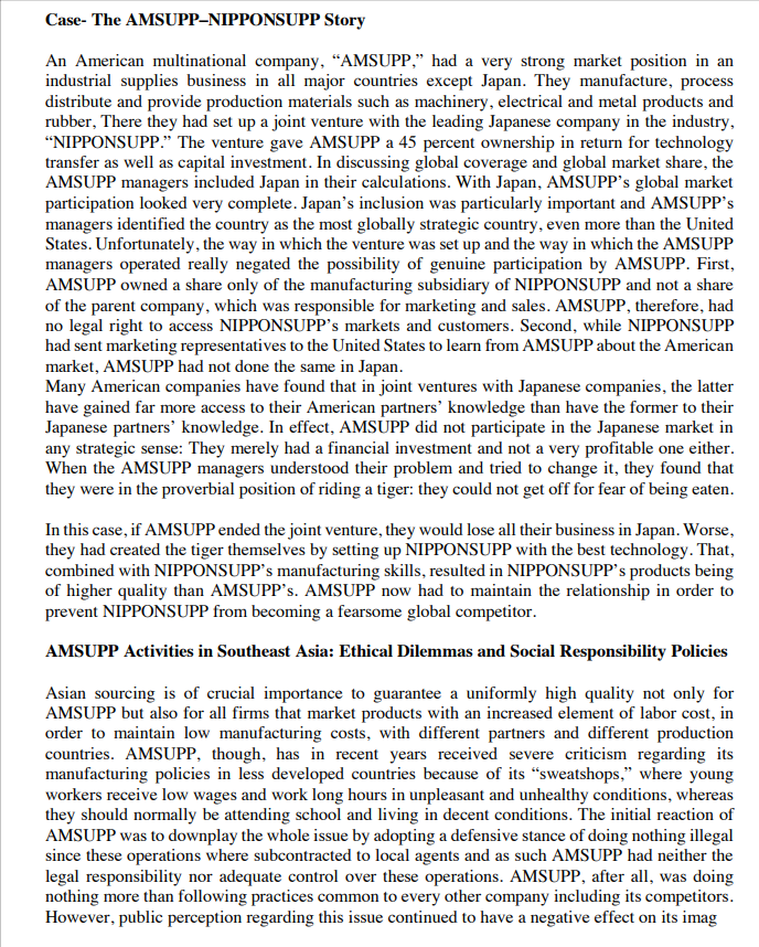 Case- The AMSUPP-NIPPONSUPP Story
An American multinational company, "AMSUPP," had a very strong market position in an
industrial supplies business in all major countries except Japan. They manufacture, process
distribute and provide production materials such as machinery, electrical and metal products and
rubber, There they had set up a joint venture with the leading Japanese company in the industry,
"NIPPONSUPP." The venture gave AMSUPP a 45 percent ownership in return for technology
transfer as well as capital investment. In discussing global coverage and global market share, the
AMSUPP managers included Japan in their calculations. With Japan, AMSUPP's global market
participation looked very complete. Japan's inclusion was particularly important and AMSUPP's
managers identified the country as the most globally strategic country, even more than the United
States. Unfortunately, the way in which the venture was set up and the way in which the AMSUPP
managers operated really negated the possibility of genuine participation by AMSUPP. First,
AMSUPP owned a share only of the manufacturing subsidiary of NIPPONSUPP and not a share
of the parent company, which was responsible for marketing and sales. AMSUPP, therefore, had
no legal right to access NIPPONSUPP's markets and customers. Second, while NIPPONSUPP
had sent marketing representatives to the United States to learn from AMSUPP about the American
market, AMSUPP had not done the same in Japan.
Many American companies have found that in joint ventures with Japanese companies, the latter
have gained far more access to their American partners' knowledge than have the former to their
Japanese partners' knowledge. In effect, AMSUPP did not participate in the Japanese market in
any strategic sense: They merely had a financial investment and not a very profitable one either.
When the AMSUPP managers understood their problem and tried to change it, they found that
they were in the proverbial position of riding a tiger: they could not get off for fear of being eaten.
In this case, if AMSUPP ended the joint venture, they would lose all their business in Japan. Worse,
they had created the tiger themselves by setting up NIPPONSUPP with the best technology. That,
combined with NIPPONSUPP's manufacturing skills, resulted in NIPPONSUPP's products being
of higher quality than AMSUPP's. AMSUPP now had to maintain the relationship in order to
prevent NIPPONSUPP from becoming a fearsome global competitor.
AMSUPP Activities in Southeast Asia: Ethical Dilemmas and Social Responsibility Policies
Asian sourcing is of crucial importance to guarantee a uniformly high quality not only for
AMSUPP but also for all firms that market products with an increased element of labor cost, in
order to maintain low manufacturing costs, with different partners and different production
countries. AMSUPP, though, has in recent years received severe criticism regarding its
manufacturing policies in less developed countries because of its "sweatshops," where young
workers receive low wages and work long hours in unpleasant and unhealthy conditions, whereas
they should normally be attending school and living in decent conditions. The initial reaction of
AMSUPP was to downplay the whole issue by adopting a defensive stance of doing nothing illegal
since these operations where subcontracted to local agents and as such AMSUPP had neither the
legal responsibility nor adequate control over these operations. AMSUPP, after all, was doing
nothing more than following practices common to every other company including its competitors.
However, public perception regarding this issue continued to have a negative effect on its imag