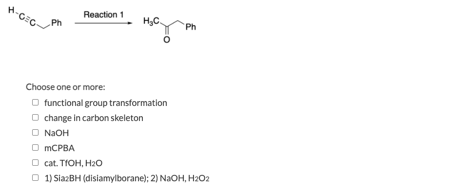 H-C=C/
H-CEC
Reaction 1
H3C.
Ph
Ph
Choose one or more:
functional group transformation
change in carbon skeleton
NaOH
mCРВА
cat. TFOH, H2O
O 1) Sia2BH (disiamylborane); 2) NaOH, H2O2
