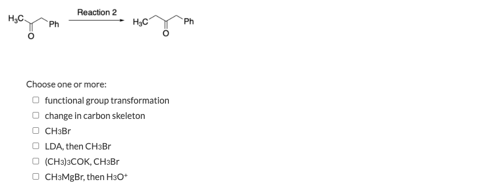 Reaction 2
H3C
H3C
`Ph
Ph
Choose one or more:
O functional group transformation
O change in carbon skeleton
O CH3BR
O LDA, then CH3BR
O (CH3)3COK, CH3BR
O CH3MgBr, then H3O+
