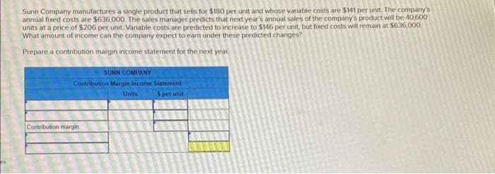 Sunn Company manufactures a single product that sells for $180 per unit and whose variable costs are $141 per unit. The company's
annual fixed costs are $636,000. The sales manager predicts that next year's annual sales of the company's product will be 40,600
units at a price of $206 per unit Variable costs are predicted to increase to $146 per unit, but fixed costs will remain at $636,000.
What amount of income can the company expect to earn under these predicted changes?
Prepare a contribution margin income statement for the next year
SUNN COMPANY
Contribution Margin Income Statement
S per unit
Contribution margin
Units