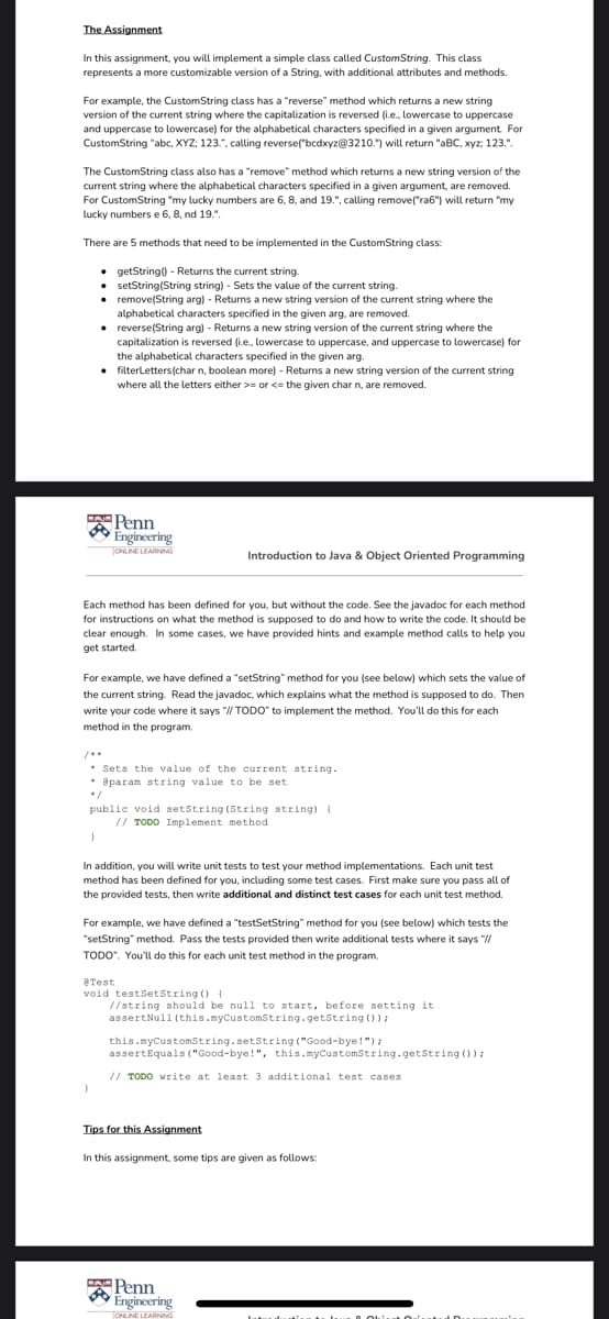 The Assignment
In this assignment, you will implement a simple class called CustomString. This class
represents a more customizable version of a String, with additional attributes and methods.
For example, the CustomString class has a "reverse" method which returns a new string
version of the current string where the capitalization is reversed (i.e., lowercase to uppercase
and uppercase to lowercase) for the alphabetical characters specified in a given argument. For
CustomString "abe, XYZ; 123.", calling reverse("bcdxyz@3210.") will return "aBC, xyz; 123.".
The CustomString class also has a "remove" method which returns a new string version of the
current string where the alphabetical characters specified in a given argument, are removed.
For CustomString "my lucky numbers are 6, 8, and 19.", calling remove("ra6") will return "my
lucky numbers e 6, 8, nd 19.".
There are 5 methods that need to be implemented in the CustomString class:
• getString) - Returns the current string
• setString(String string) - Sets the value of the current string.
• remove(String arg) - Returns a new string version of the current string where the
alphabetical characters specified in the given arg, are removed.
• reverse(String arg) - Returns a new string version of the current string where the
capitalization is reversed (i.e., lowercase to uppercase, and uppercase to lowercase) for
the alphabetical characters specified in the given arg.
filterLetters(char n, boolean more) - Returns a new string version of the current string
where all the letters either >= or <= the given char n, are removed.
.
A Penn
Engineering
TONLINE LEARNING
Introduction to Java & Object Oriented Programming
Each method has been defined for you, but without the code. See the javadoc for each method
for instructions on what the method is supposed to do and how to write the code. It should be
clear enough. In some cases, we have provided hints and example method calls to help you
get started.
For example, we have defined a "setString" method for you (see below) which sets the value of
the current string. Read the javadoc, which explains what the method is supposed to do. Then
write your code where it says "II TODO" to implement the method. You'll do this for each
method in the program.
* Sets the value of the current string.
* @param string value to be set
*/
public void setstring (String string) {
// TODO Implement method
In addition, you will write unit tests to test your method implementations. Each unit test
method has been defined for you, including some test cases. First make sure you pass all of
the provided tests, then write additional and distinct test cases for each unit test method.
For example, we have defined a "testSetString" method for you (see below) which tests the
"setString" method. Pass the tests provided then write additional tests where it says "//
TODO", You'lu do this for each unit test method in the program.
eTest
void testSetString () {
//string should be null to start, before setting it
assertNull (this.myCustomstring.getString 0):
this.myCustomstring.setString ("Good-bye!"):
assertEquals ("Good-bye!", this.myCustomString.getString ()):
// TODO write at least 3 additional test cases
Tips for this Assignment
In this assignment, some tips are given as follows:
Penn
Engineering
TONLINE LEARNING
