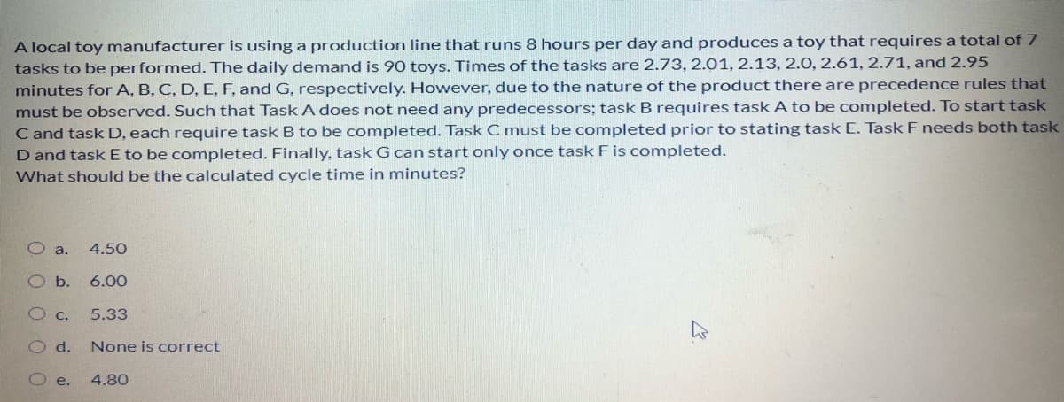 A local toy manufacturer is using a production line that runs 8 hours per day and produces a toy that requires a total of 7
tasks to be performed. The daily demand is 90 toys. Times of the tasks are 2.73, 2.01, 2.13, 2.0, 2.61, 2.71, and 2.95
minutes for A, B, C, D, E, F, and G, respectively. However, due to the nature of the product there are precedence rules that
must be observed. Such that Task A does not need any predecessors; task B requires task A to be completed. To start task
C and task D, each require task B to be completed. Task C must be completed prior to stating task E. Task F needs both task
D and task E to be completed. Finally, task G can start only once task F is completed.
What should be the calculated cycle time in minutes?
a.
4.50
Ob.
6.00
5.33
Od.
None is correct
O e.
4.80
