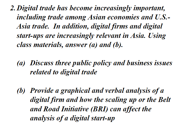 2. Digital trade has become increasingly important,
including trade among Asian economies and U.S.-
Asia trade. In addition, digital firms and digital
start-ups are increasingly relevant in Asia. Using
class materials, answer (a) and (b).
(a) Discuss three public policy and business issues
related to digital trade
(b) Provide a graphical and verbal analysis of a
digital firm and how the scaling up or the Belt
and Road Initiative (BRI) can affect the
analysis of a digital start-up