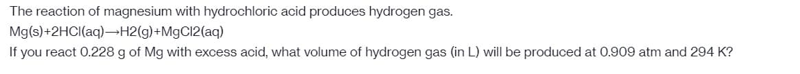 The reaction of magnesium with hydrochloric acid produces hydrogen gas.
Mg(s)+2HCl(aq)→H2(g) +MgCl2(aq)
If you react 0.228 g of Mg with excess acid, what volume of hydrogen gas (in L) will be produced at 0.909 atm and 294 K?