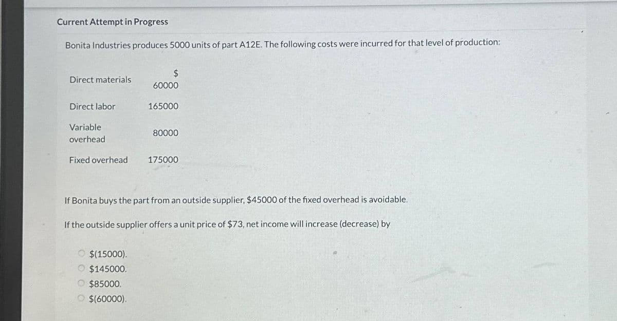 Current Attempt in Progress
Bonita Industries produces 5000 units of part A12E. The following costs were incurred for that level of production:
Direct materials
Direct labor
Variable
overhead
Fixed overhead
$(15000).
$145000.
$
60000
O $85000.
O $(60000).
165000
80000
If Bonita buys the part from an outside supplier, $45000 of the fixed overhead is avoidable.
If the outside supplier offers a unit price of $73, net income will increase (decrease) by
175000