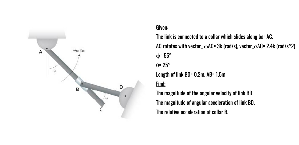 Given:
The link is connected to a collar which slides along bar AC.
AC rotates with vector_ »AC= 3k (rad/s), vector_aAC= 2.4k (rad/s^2)
A
WAC, (AC
ф- 55°
0= 25°
Length of link BD= 0.2m, AB= 1.5m
Find:
D
B
The magnitude of the angular velocity of link BD
The magnitude of angular acceleration of link BD.
The relative acceleration of collar B.
