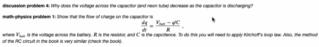 discussion problem 4: Why does the voltage across the capacitor (and neon tube) decrease as the capacitor is discharging?
math-physics problem 1: Show that the flow of charge on the capacitor is
dq
Vbatt – q/C
%3D
dt
R
where Vhatt is the voltage across the battery, R is the resistor, and C is the capcitence. To do this you will need to apply Kirchoff's loop law. Also, the method
of the RC circuit in the book is very similar (check the book).
