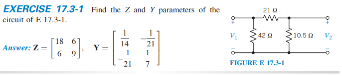 EXERCISE 17.3-1 Find the Z and Y parameters of the
21 Q
circuit of E 17.3-1.
1
V1
42 2
10.5 2
V2
[18 6'
6 9
14
21
Answer: Z =
Y
1
1
21
FIGURE E 17.3-1
