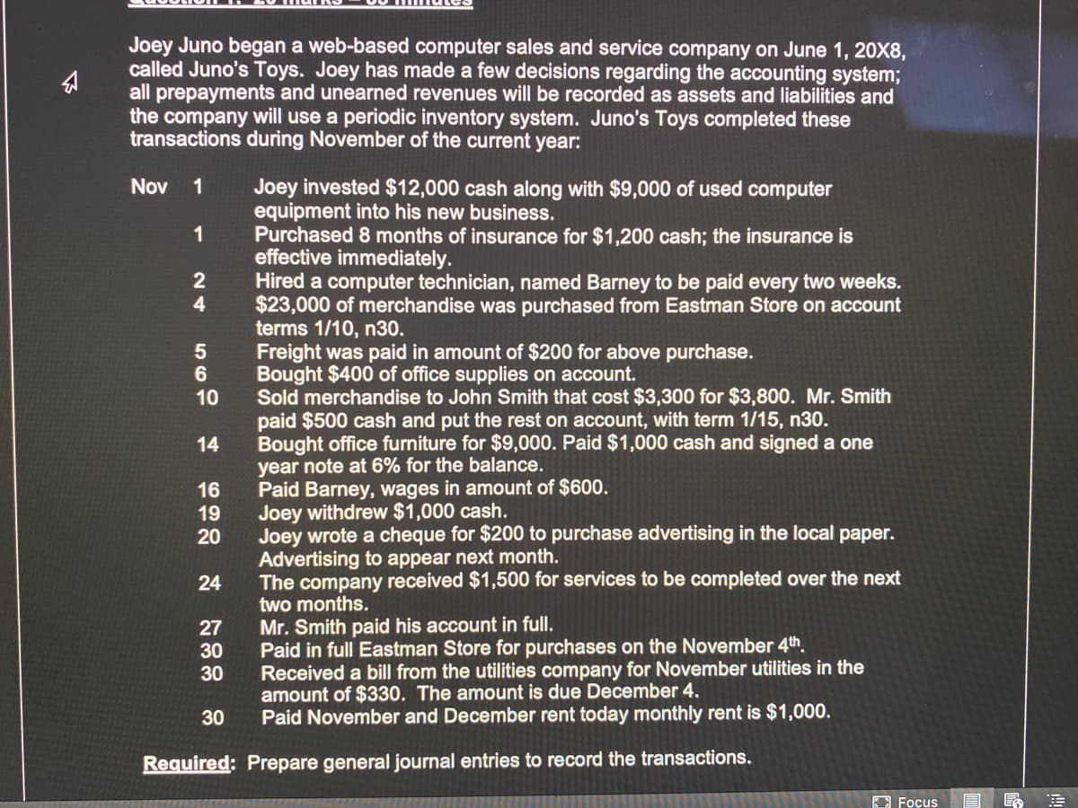 Joey Juno began a web-based computer sales and service company on June 1, 20X8,
called Juno's Toys. Joey has made a few decisions regarding the accounting system;
all prepayments and unearned revenues will be recorded as assets and liabilities and
the company will use a periodic inventory system. Juno's Toys completed these
transactions during November of the current year:
Joey invested $12,000 cash along with $9,000 of used computer
equipment into his new business.
Purchased 8 months of insurance for $1,200 cash; the insurance is
effective immediately.
Hired a computer technician, named Barney to be paid every two weeks.
$23,000 of merchandise was purchased from Eastman Store on account
terms 1/10, n30.
Freight was paid in amount of $200 for above purchase.
Bought $400 of office supplies on account.
Sold merchandise to John Smith that cost $3,300 for $3,800. Mr. Smith
paid $500 cash and put the rest on account, with term 1/15, n30.
Bought office furniture for $9,000. Paid $1,000 cash and signed a one
year note at 6% for the balance.
Paid Barney, wages in amount of $600.
Joey withdrew $1,000 cash.
Joey wrote a cheque for $200 to purchase advertising in the local paper.
Advertising to appear next month.
The company received $1,500 for services to be completed over the next
two months.
Nov
1
1
5
6
10
14
16
19
20
24
Mr. Smith paid his account in full.
Paid in full Eastman Store for purchases on the November 4th.
Received a bill from the utilities company for November utilities in the
amount of $330. The amount is due December 4.
Paid November and December rent today monthly rent is $1,000.
27
30
30
30
Required: Prepare general journal entries to record the transactions.
3 Focus
24
