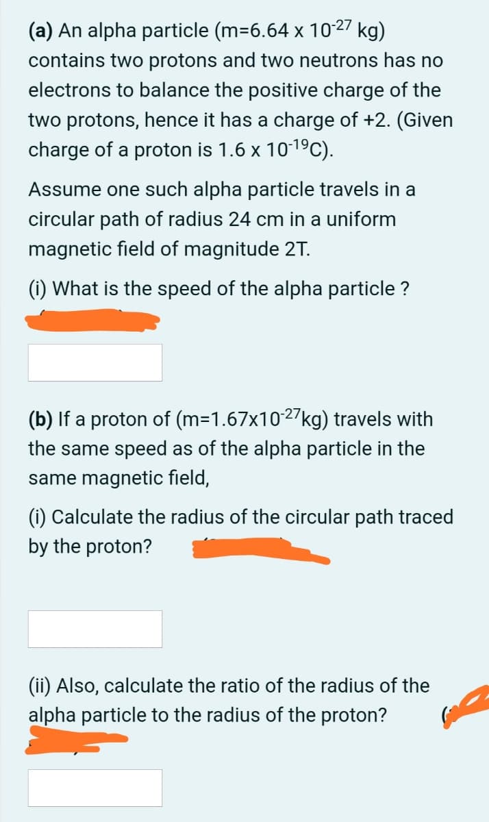 (a) An alpha particle (m=6.64 x 1027 kg)
contains two protons and two neutrons has no
electrons to balance the positive charge of the
two protons, hence it has a charge of +2. (Given
charge of a proton is 1.6 x 1019C).
Assume one such alpha particle travels in a
circular path of radius 24 cm in a uniform
magnetic field of magnitude 2T.
(i) What is the speed of the alpha particle ?
(b) If a proton of (m=1.67x1027kg) travels with
the same speed as of the alpha particle in the
same magnetic field,
(i) Calculate the radius of the circular path traced
by the proton?
(ii) Also, calculate the ratio of the radius of the
alpha particle to the radius of the proton?
