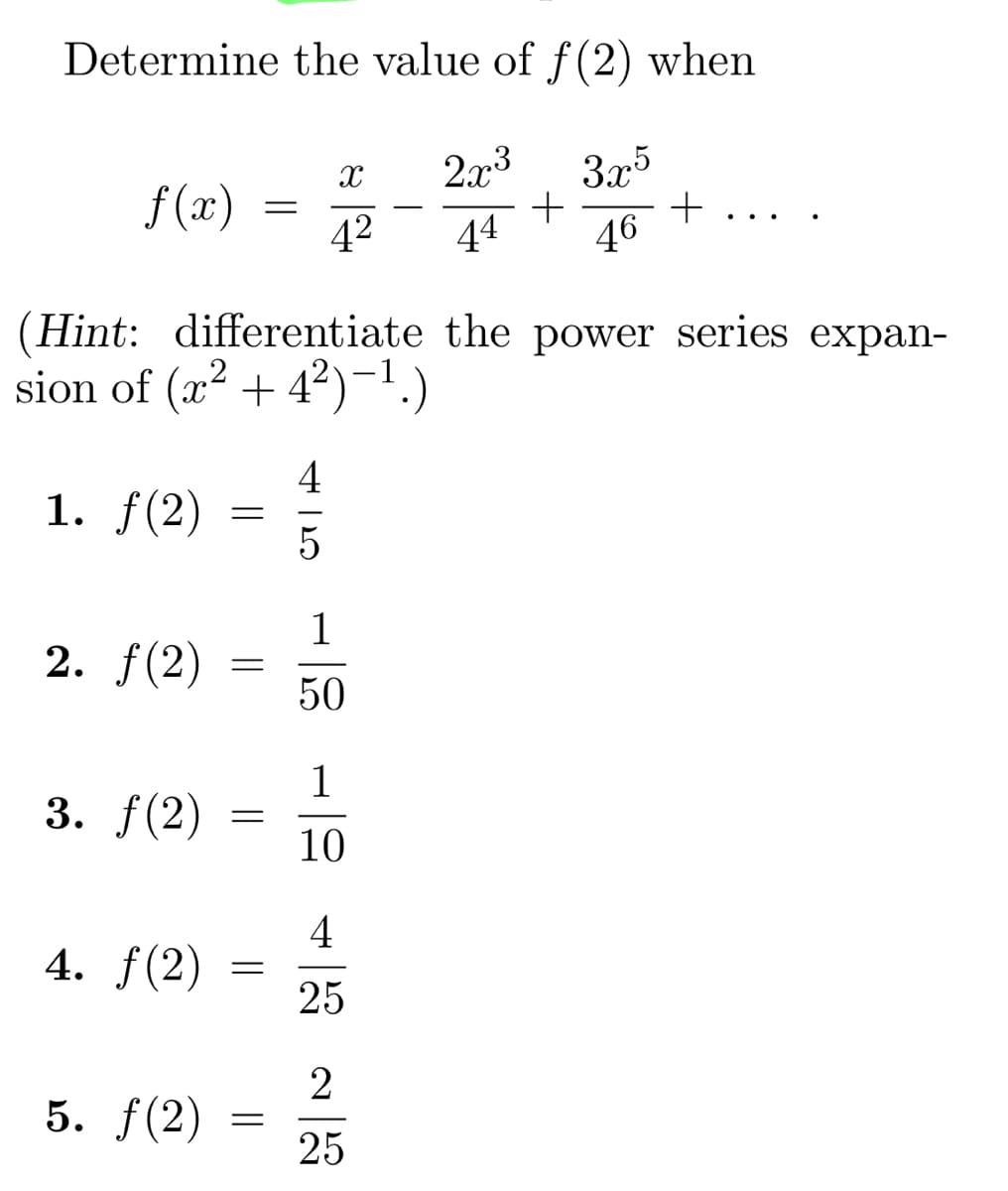 Determine the value of f(2) when
2x3 3x5
+
44 46
f(x)
1. f(2)
2. ƒ(2)
(Hint: differentiate the power series expan-
sion of (x² +42)-¹.)
4
3. ƒ(2)
4. f(2)
5. f(2)
=
=
=
=
=
=
X
4²
1
50
1
10
4
25
+
2
25