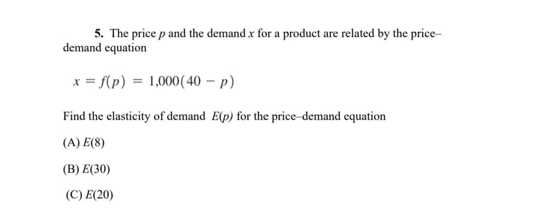 5. The price p and the demand x for a product are related by the price-
demand equation
x = f(p) = 1,000(40 – p)
Find the elasticity of demand E(p) for the price-demand equation
(A) E(8)
(В) E(30)
(C) E(20)
