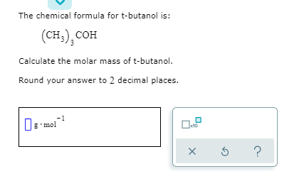 The chemical formula for t-butanol is:
(сн), сон
Calculate the molar mass of t-butanol.
Round your answer to 2 decimal places.
E'mol
x10
?
