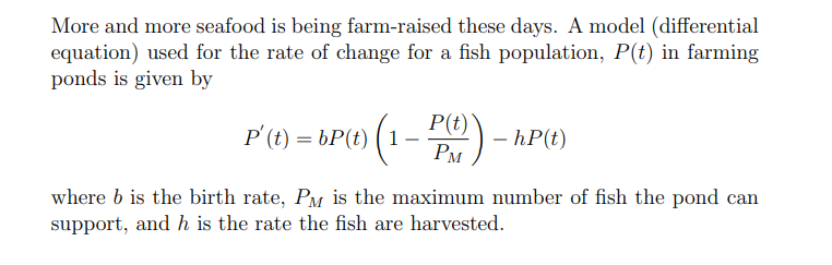 More and more seafood is being farm-raised these days. A model (differential
equation) used for the rate of change for a fish population, P(t) in farming
ponds is given by
(1-P(t)) - hP(t)
P' (t) = bP(t) (1
where b is the birth rate, PM is the maximum number of fish the pond can
support, and h is the rate the fish are harvested.
