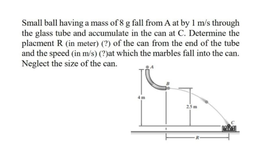 Small ball having a mass of 8 g fall from A at by 1 m/s through
the glass tube and accumulate in the can at C. Determine the
placment R (in meter) (?) of the can from the end of the tube
and the speed (in m/s) (?)at which the marbles fall into the can.
Neglect the size of the can.
4m
25 m
