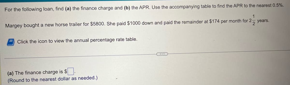 For the following loan, find (a) the finance charge and (b) the APR. Use the accompanying table to find the APR to the nearest 0.5%.
1
Margey bought a new horse trailer for $5800. She paid $1000 down and paid the remainder at $174 per month for 2-
22
Click the icon to view the annual percentage rate table.
(a) The finance charge is $
(Round to the nearest dollar as needed.)
years.