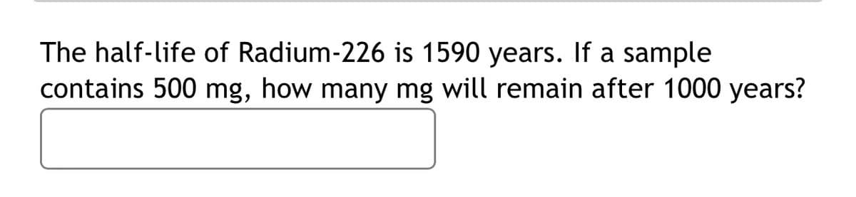 The half-life of Radium-226 is 1590 years. If a sample
contains 500 mg, how many mg will remain after 1000 years?