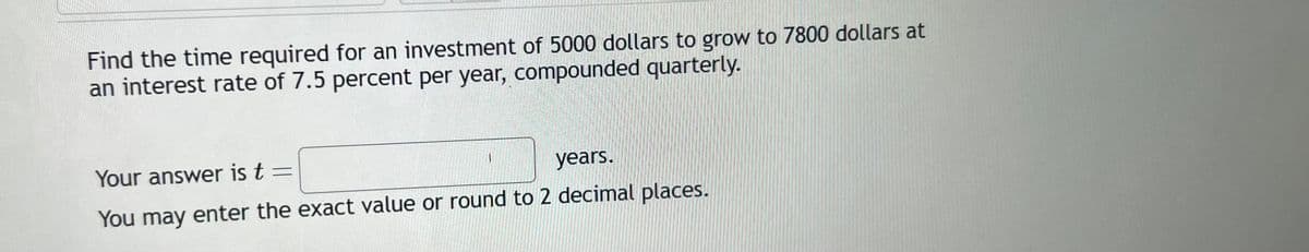 Find the time required for an investment of 5000 dollars to grow to 7800 dollars at
an interest rate of 7.5 percent per year, compounded quarterly.
1
Your answer is t =
years.
You may enter the exact value or round to 2 decimal places.