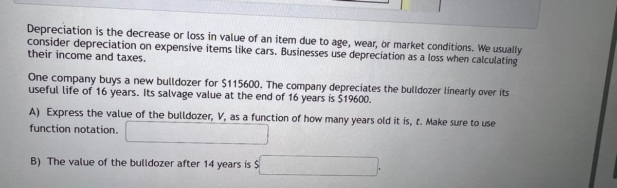 Depreciation is the decrease or loss in value of an item due to age, wear, or market conditions. We usually
consider depreciation on expensive items like cars. Businesses use depreciation as a loss when calculating
their income and taxes.
One company buys a new bulldozer for $115600. The company depreciates the bulldozer linearly over its
useful life of 16 years. Its salvage value at the end of 16 years is $19600.
A) Express the value of the bulldozer, V, as a function of how many years old it is, t. Make sure to use
function notation.
B) The value of the bulldozer after 14 years is $