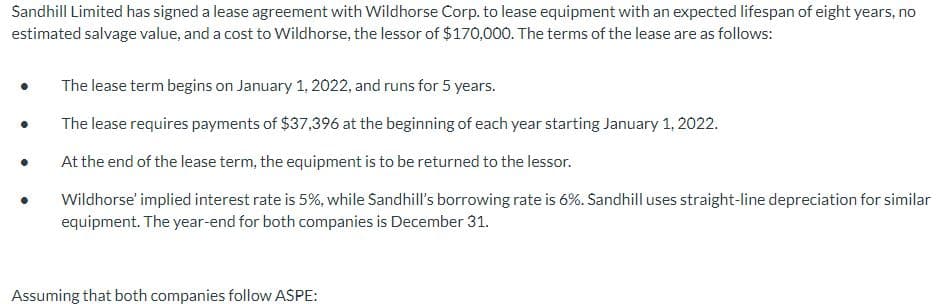 Sandhill Limited has signed a lease agreement with Wildhorse Corp. to lease equipment with an expected lifespan of eight years, no
estimated salvage value, and a cost to Wildhorse, the lessor of $170,000. The terms of the lease are as follows:
●
●
The lease term begins on January 1, 2022, and runs for 5 years.
The lease requires payments of $37,396 at the beginning of each year starting January 1, 2022.
At the end of the lease term, the equipment is to be returned to the lessor.
Wildhorse' implied interest rate is 5%, while Sandhill's borrowing rate is 6%. Sandhill uses straight-line depreciation for similar
equipment. The year-end for both companies is December 31.
Assuming that both companies follow ASPE: