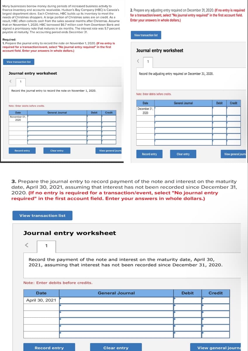 Many businesses borrow money during periods of increased business activity to
finance inventory and accounts receivable. Hudson's Bay Company (HBC) is Canada's
largest department store. Each Christmas, HBC builds up its inventory to meet the
needs of Christmas shoppers. A large portion of Christmas sales are on credit. As a
result, HBC often collects cash from the sales several months after Christmas. Assume
that on November 1, 2020, HBC borrowed $6.7 million cash from Downtown Bank and
signed a promissory note that matures in six months. The interest rate was 5.7 percent
payable at maturity. The accounting period ends December 31.
Required:
1. Prepare the journal entry to record the note on November 1, 2020. (If no entry is
required for a transaction/event, select "No journal entry required" in the first
account field. Enter your answers in whole dollars.)
2. Prepare any adjusting entry required on December 31, 2020. (If no entry is required
for a transaction/event, select "No journal entry required" in the first account field.
Enter your answers in whole dollars.)
View transaction list
Journal entry worksheet
View transaction list
Journal entry worksheet
>
Record the journal entry to record the note on November 1, 2020.
Note: Enter debits before credits.
November 01,
2020
<
1
Record the adjusting entry required on December 31, 2020.
Note: Enter debits before credits.
General Journal
Debit
Credit
Date
December 31,
2020
General Journal
Debit
Credit
Record entry
Clear entry
View general journ
Record entry
Clear entry
View general journ
3. Prepare the journal entry to record payment of the note and interest on the maturity
date, April 30, 2021, assuming that interest has not been recorded since December 31,
2020. (If no entry is required for a transaction/event, select "No journal entry
required" in the first account field. Enter your answers in whole dollars.)
View transaction list
Journal entry worksheet
1
Record the payment of the note and interest on the maturity date, April 30,
2021, assuming that interest has not been recorded since December 31, 2020.
Note: Enter debits before credits.
Date
April 30, 2021
General Journal
Debit
Credit
Record entry
Clear entry
View general journa