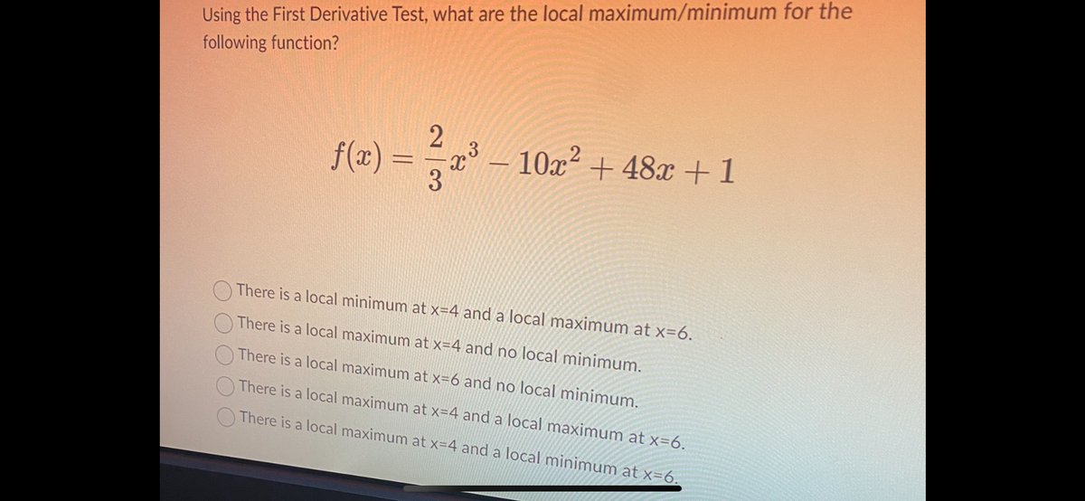 Using the First Derivative Test, what are the local maximum/minimum for the
following function?
f(x) =
2
23²
3
- 10x² +48x +1
2
There is a local minimum at x=4 and a local maximum at x=6.
There is a local maximum at x=4 and no local minimum.
There is a local maximum at x=6 and no local minimum.
There is a local maximum at x=4 and a local maximum at x=6.
There is a local maximum at x=4 and a local minimum at x=6.