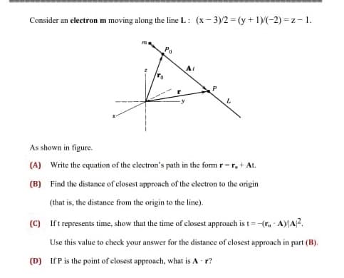 Consider an electron m moving along the line L: (x-3)/2 = (y + 1)/(-2)=z-1.
M
ra
Po
At
P
L
As shown in figure.
(A) Write the equation of the electron's path in the form r=r, + At.
(B) Find the distance of closest approach of the electron to the origin
(that is, the distance from the origin to the line).
(C) Ift represents time, show that the time of closest approach is t= -(r, A)/A2.
Use this value to check your answer for the distance of closest approach in part (B).
(D) If P is the point of closest approach, what is A-r?